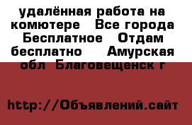 удалённая работа на комютере - Все города Бесплатное » Отдам бесплатно   . Амурская обл.,Благовещенск г.